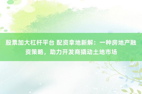 股票加大杠杆平台 配资拿地新解：一种房地产融资策略，助力开发商撬动土地市场