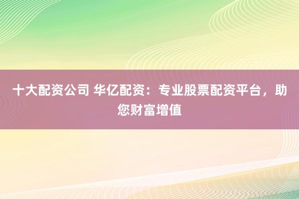 十大配资公司 华亿配资：专业股票配资平台，助您财富增值