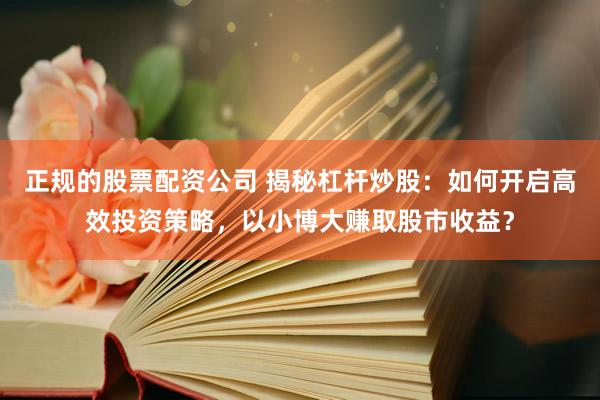 正规的股票配资公司 揭秘杠杆炒股：如何开启高效投资策略，以小博大赚取股市收益？