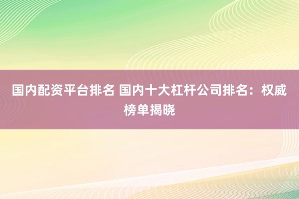 国内配资平台排名 国内十大杠杆公司排名：权威榜单揭晓