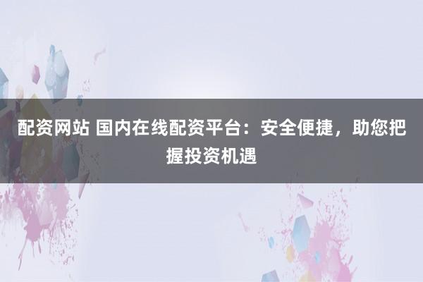 配资网站 国内在线配资平台：安全便捷，助您把握投资机遇
