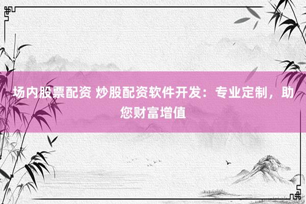 场内股票配资 炒股配资软件开发：专业定制，助您财富增值