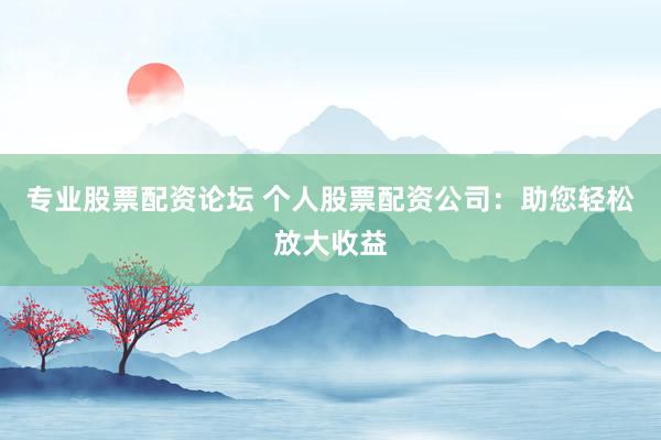 专业股票配资论坛 个人股票配资公司：助您轻松放大收益