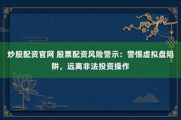 炒股配资官网 股票配资风险警示：警惕虚拟盘陷阱，远离非法投资操作