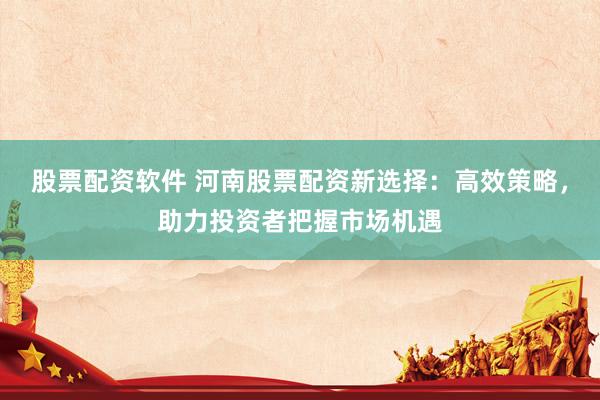 股票配资软件 河南股票配资新选择：高效策略，助力投资者把握市场机遇