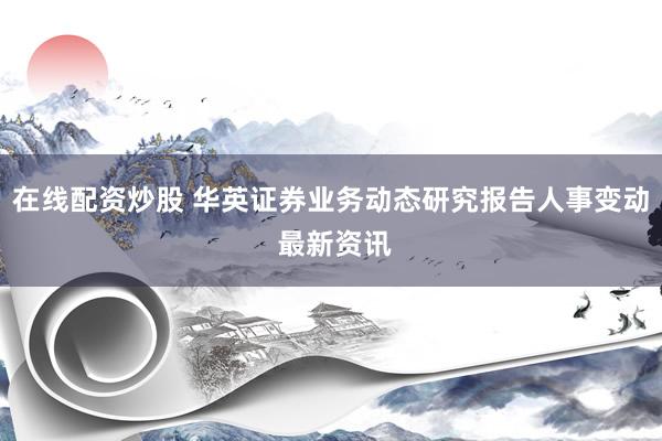 在线配资炒股 华英证券业务动态研究报告人事变动 最新资讯