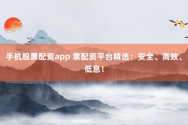 手机股票配资app 票配资平台精选：安全、高效、低息！