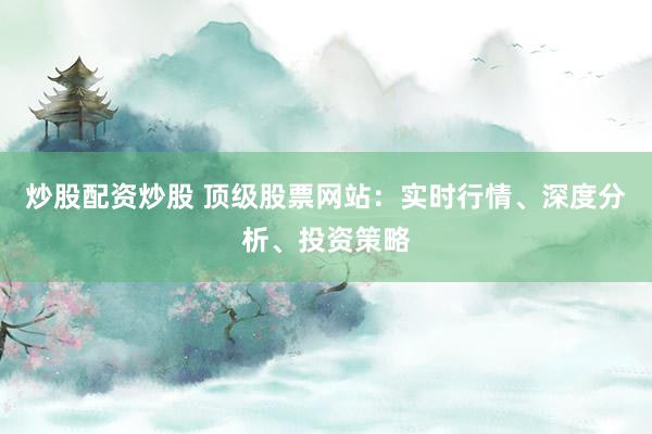 炒股配资炒股 顶级股票网站：实时行情、深度分析、投资策略