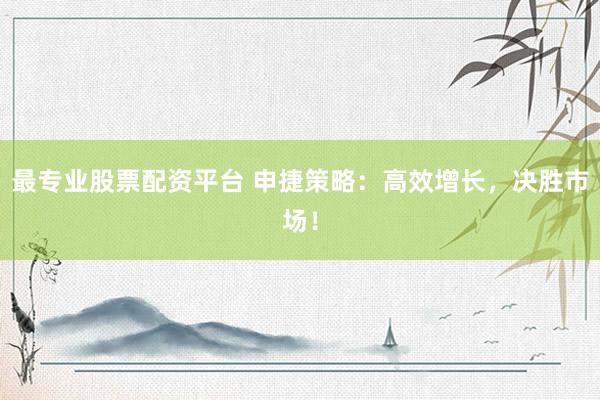 最专业股票配资平台 申捷策略：高效增长，决胜市场！