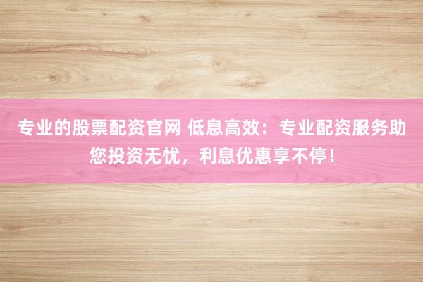 专业的股票配资官网 低息高效：专业配资服务助您投资无忧，利息优惠享不停！