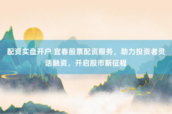 配资实盘开户 宜春股票配资服务，助力投资者灵活融资，开启股市新征程