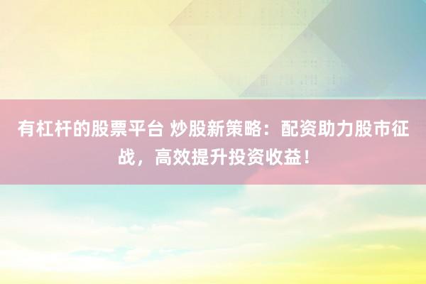 有杠杆的股票平台 炒股新策略：配资助力股市征战，高效提升投资收益！