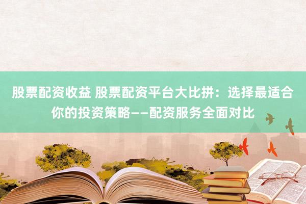 股票配资收益 股票配资平台大比拼：选择最适合你的投资策略——配资服务全面对比