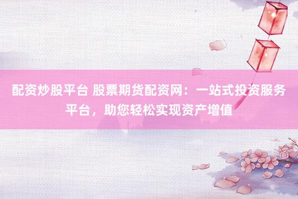 配资炒股平台 股票期货配资网：一站式投资服务平台，助您轻松实现资产增值