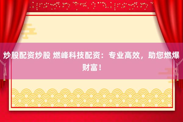 炒股配资炒股 燃峰科技配资：专业高效，助您燃爆财富！