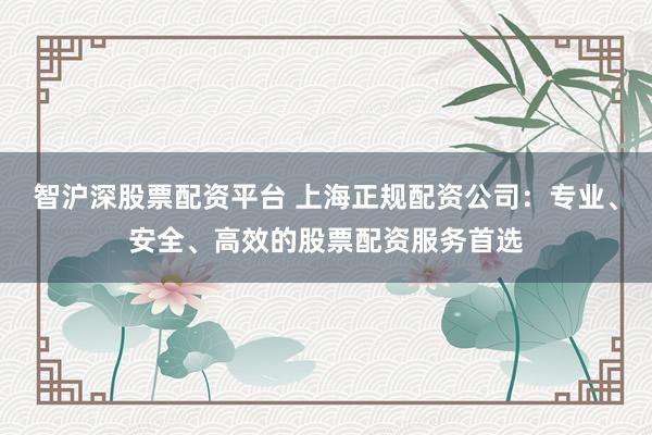 智沪深股票配资平台 上海正规配资公司：专业、安全、高效的股票配资服务首选