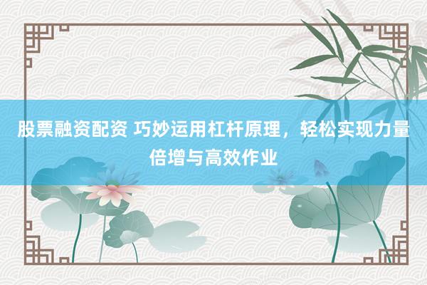 股票融资配资 巧妙运用杠杆原理，轻松实现力量倍增与高效作业