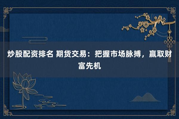 炒股配资排名 期货交易：把握市场脉搏，赢取财富先机
