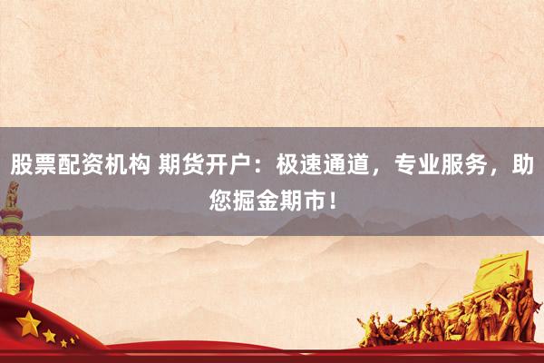 股票配资机构 期货开户：极速通道，专业服务，助您掘金期市！