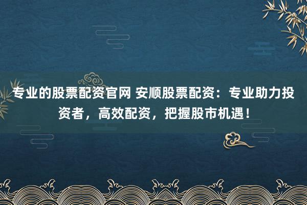 专业的股票配资官网 安顺股票配资：专业助力投资者，高效配资，把握股市机遇！
