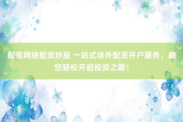 配资网络配资炒股 一站式场外配资开户服务，助您轻松开启投资之路！