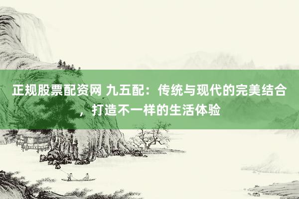 正规股票配资网 九五配：传统与现代的完美结合，打造不一样的生活体验