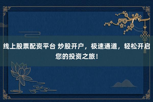 线上股票配资平台 炒股开户，极速通道，轻松开启您的投资之旅！
