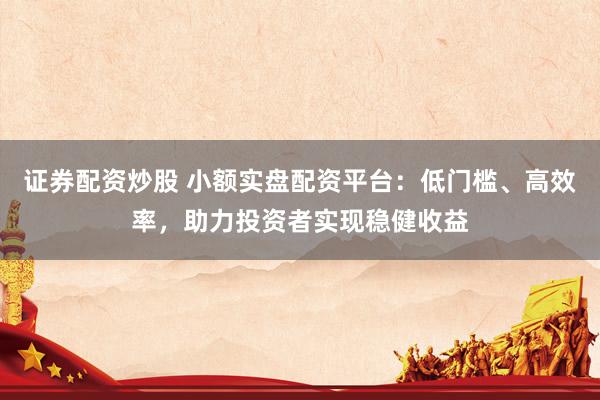 证券配资炒股 小额实盘配资平台：低门槛、高效率，助力投资者实现稳健收益