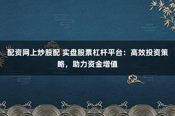 配资网上炒股配 实盘股票杠杆平台：高效投资策略，助力资金增值