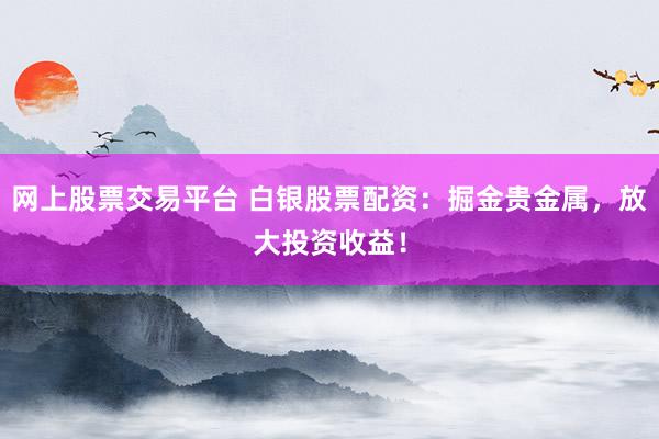 网上股票交易平台 白银股票配资：掘金贵金属，放大投资收益！