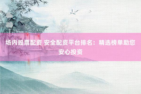 场内股票配资 安全配资平台排名：精选榜单助您安心投资