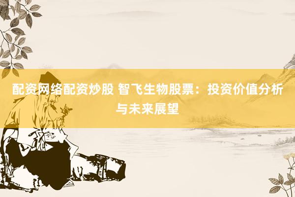 配资网络配资炒股 智飞生物股票：投资价值分析与未来展望