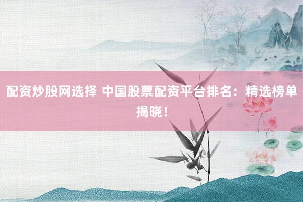 配资炒股网选择 中国股票配资平台排名：精选榜单揭晓！