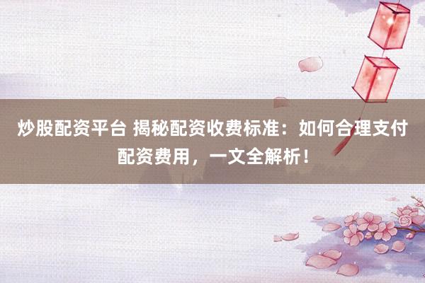 炒股配资平台 揭秘配资收费标准：如何合理支付配资费用，一文全解析！