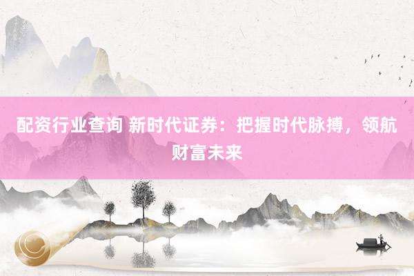 配资行业查询 新时代证券：把握时代脉搏，领航财富未来