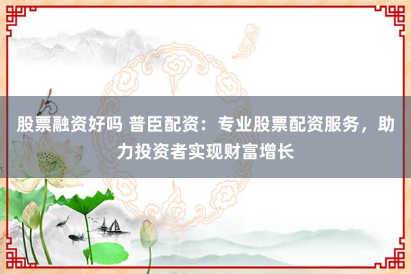 股票融资好吗 普臣配资：专业股票配资服务，助力投资者实现财富增长