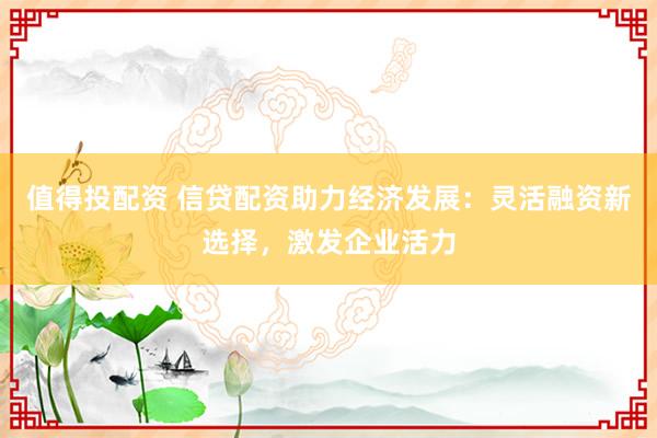 值得投配资 信贷配资助力经济发展：灵活融资新选择，激发企业活力
