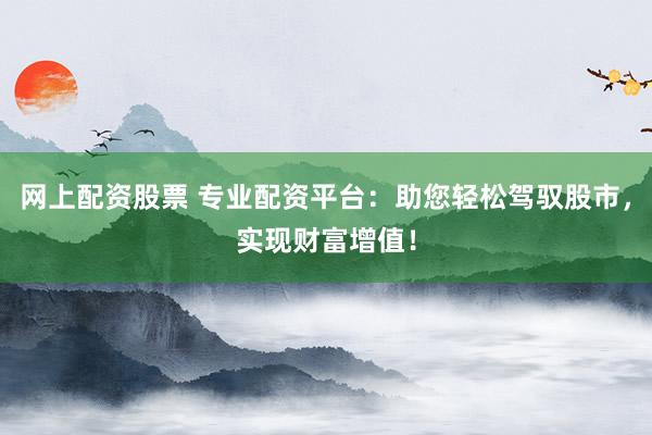 网上配资股票 专业配资平台：助您轻松驾驭股市，实现财富增值！