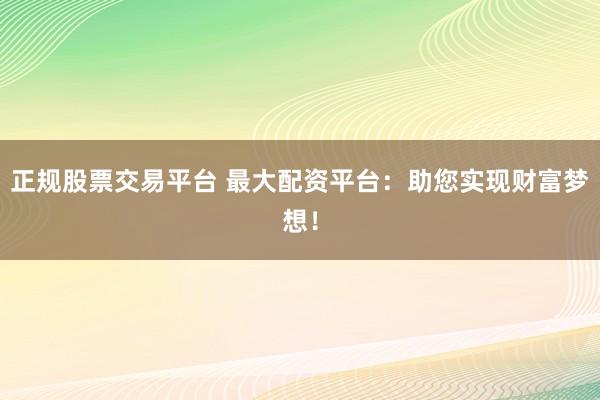 正规股票交易平台 最大配资平台：助您实现财富梦想！