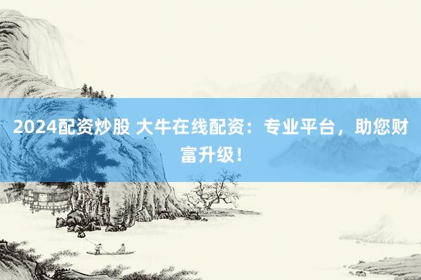 2024配资炒股 大牛在线配资：专业平台，助您财富升级！