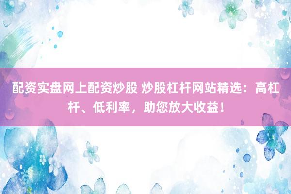 配资实盘网上配资炒股 炒股杠杆网站精选：高杠杆、低利率，助您放大收益！