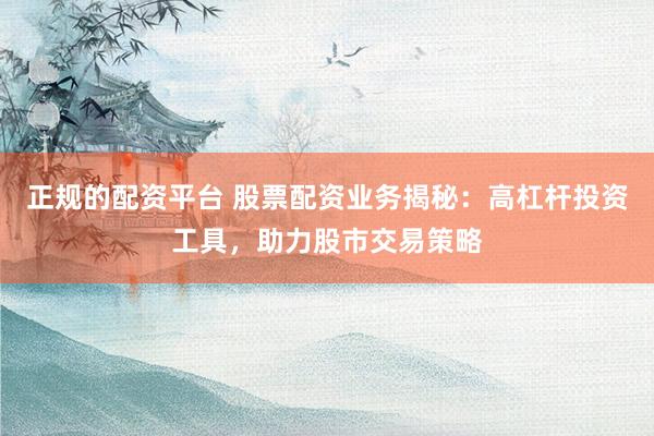正规的配资平台 股票配资业务揭秘：高杠杆投资工具，助力股市交易策略