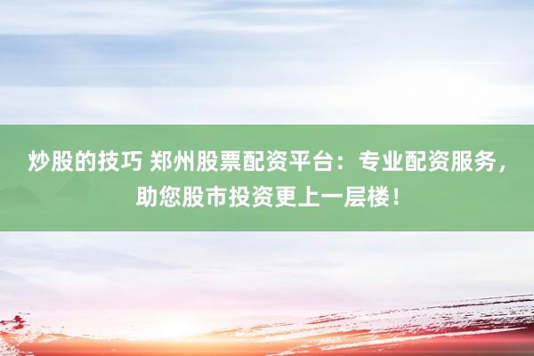 炒股的技巧 郑州股票配资平台：专业配资服务，助您股市投资更上一层楼！
