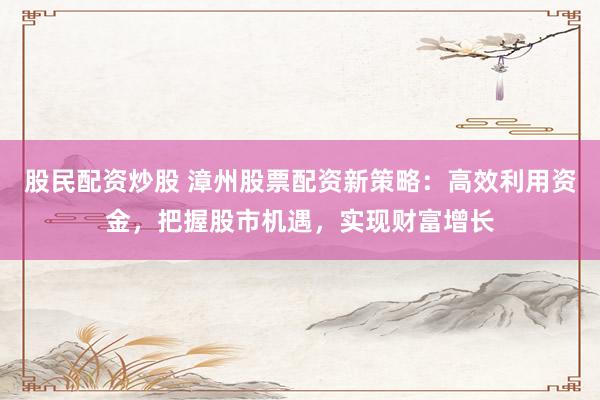 股民配资炒股 漳州股票配资新策略：高效利用资金，把握股市机遇，实现财富增长