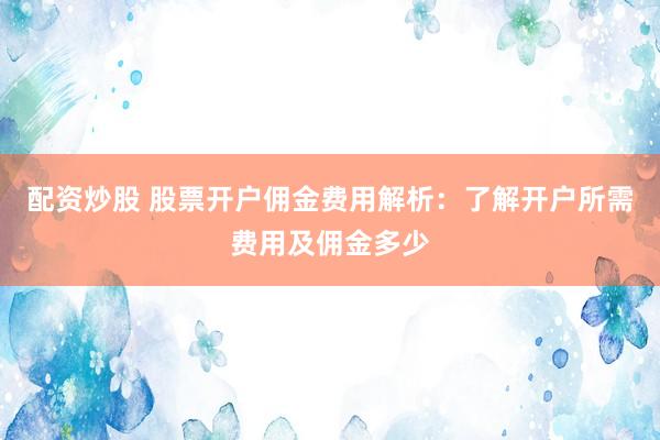 配资炒股 股票开户佣金费用解析：了解开户所需费用及佣金多少