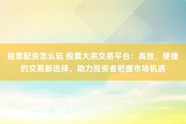 股票配资怎么玩 股票大宗交易平台：高效、便捷的交易新选择，助力投资者把握市场机遇