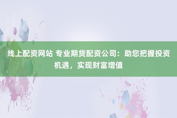 线上配资网站 专业期货配资公司：助您把握投资机遇，实现财富增值