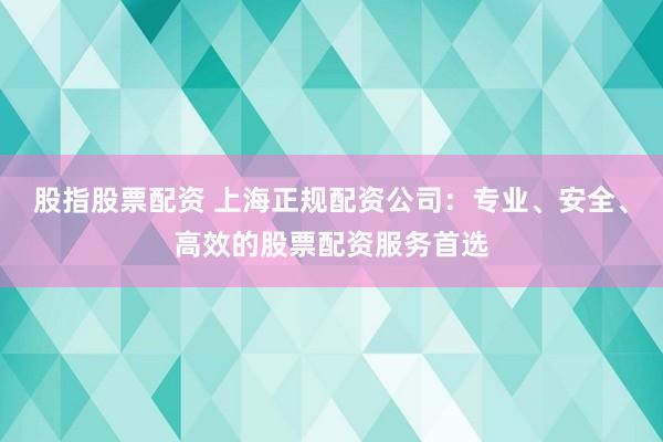 股指股票配资 上海正规配资公司：专业、安全、高效的股票配资服务首选