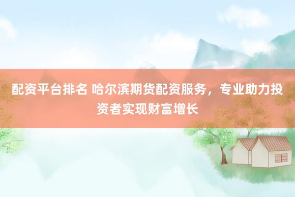 配资平台排名 哈尔滨期货配资服务，专业助力投资者实现财富增长