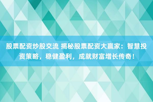 股票配资炒股交流 揭秘股票配资大赢家：智慧投资策略，稳健盈利，成就财富增长传奇！